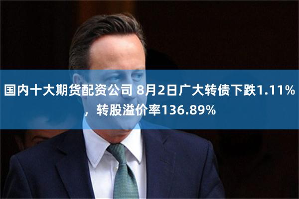 国内十大期货配资公司 8月2日广大转债下跌1.11%，转股溢价率136.89%