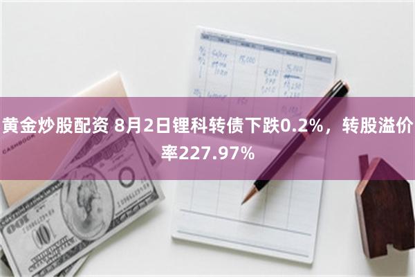 黄金炒股配资 8月2日锂科转债下跌0.2%，转股溢价率227.97%