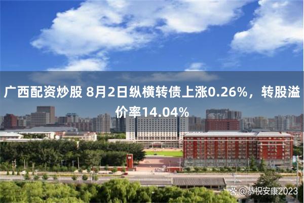 广西配资炒股 8月2日纵横转债上涨0.26%，转股溢价率14.04%