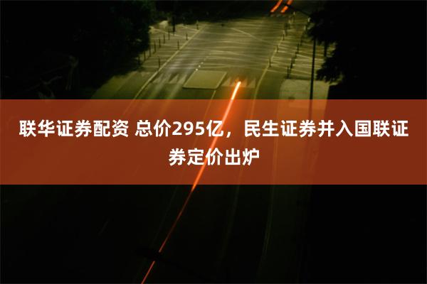 联华证券配资 总价295亿，民生证券并入国联证券定价出炉