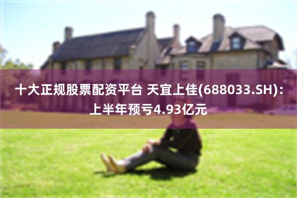 十大正规股票配资平台 天宜上佳(688033.SH)：上半年预亏4.93亿元