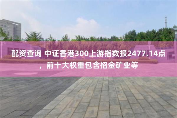 配资查询 中证香港300上游指数报2477.14点，前十大权重包含招金矿业等