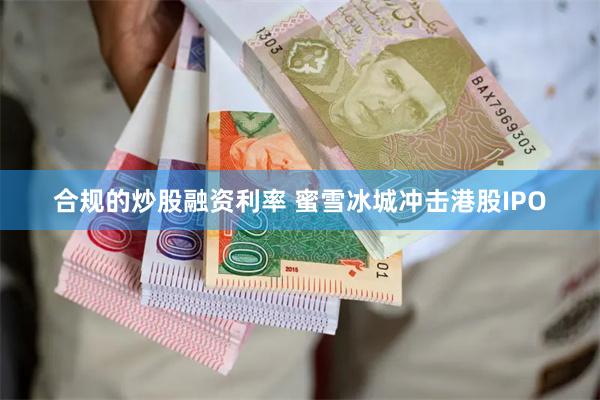 合规的炒股融资利率 蜜雪冰城冲击港股IPO