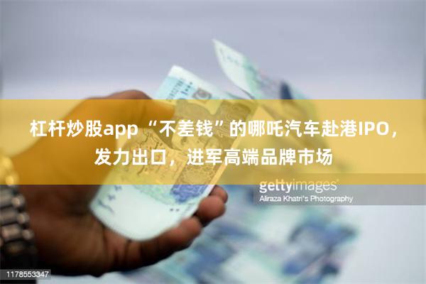 杠杆炒股app “不差钱”的哪吒汽车赴港IPO，发力出口，进军高端品牌市场