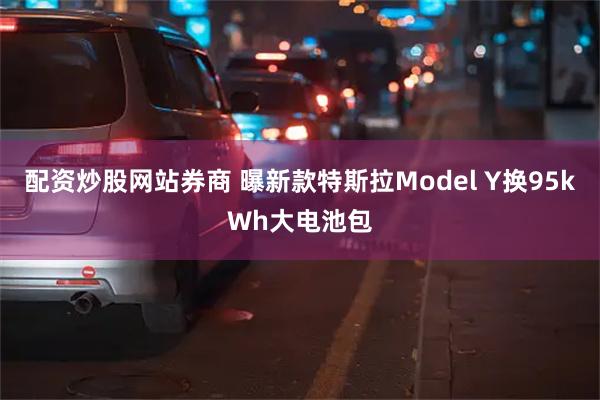 配资炒股网站券商 曝新款特斯拉Model Y换95kWh大电池包