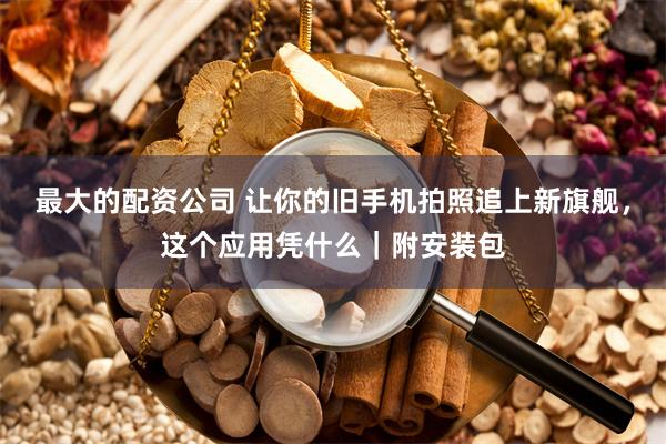 最大的配资公司 让你的旧手机拍照追上新旗舰，这个应用凭什么｜附安装包