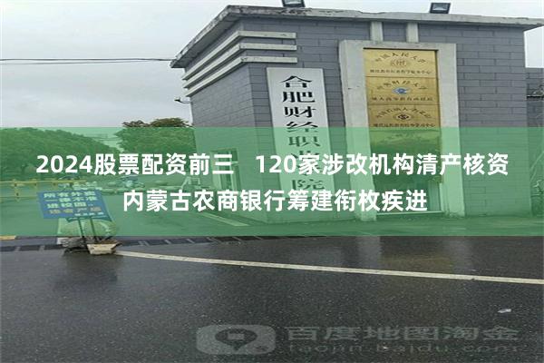 2024股票配资前三   120家涉改机构清产核资 内蒙古农商银行筹建衔枚疾进