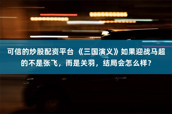 可信的炒股配资平台 《三国演义》如果迎战马超的不是张飞，而是关羽，结局会怎么样？