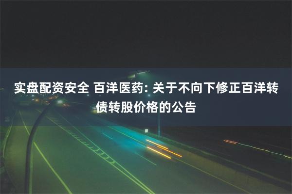 实盘配资安全 百洋医药: 关于不向下修正百洋转债转股价格的公告