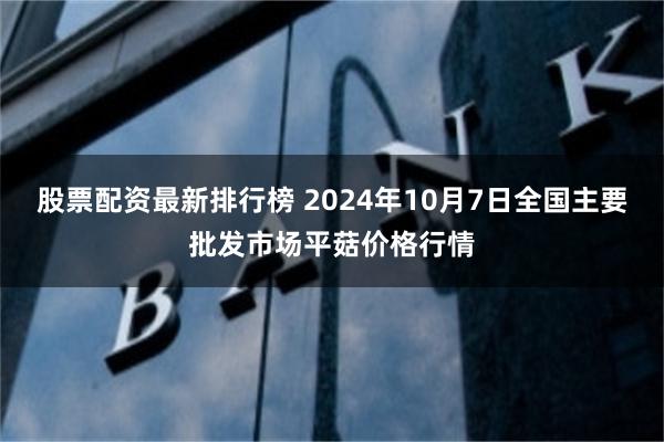 股票配资最新排行榜 2024年10月7日全国主要批发市场平菇价格行情