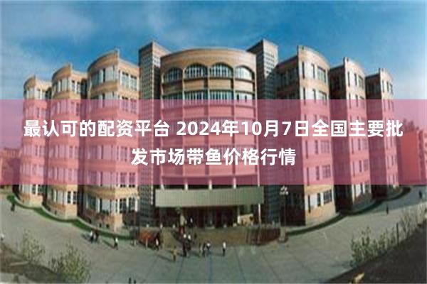 最认可的配资平台 2024年10月7日全国主要批发市场带鱼价格行情