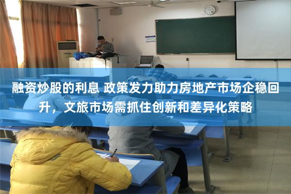 融资炒股的利息 政策发力助力房地产市场企稳回升，文旅市场需抓住创新和差异化策略