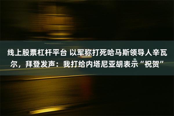 线上股票杠杆平台 以军称打死哈马斯领导人辛瓦尔，拜登发声：我打给内塔尼亚胡表示“祝贺”