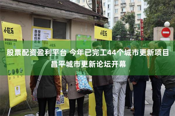 股票配资盈利平台 今年已完工44个城市更新项目 昌平城市更新论坛开幕