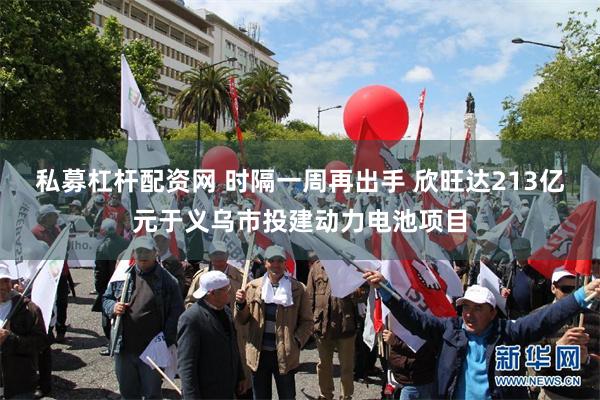 私募杠杆配资网 时隔一周再出手 欣旺达213亿元于义乌市投建动力电池项目