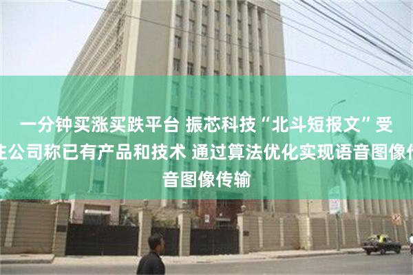 一分钟买涨买跌平台 振芯科技“北斗短报文”受关注公司称已有产品和技术 通过算法优化实现语音图像传输