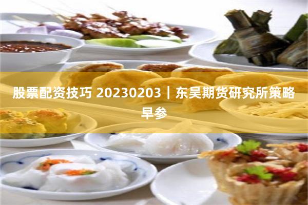 股票配资技巧 20230203｜东吴期货研究所策略早参