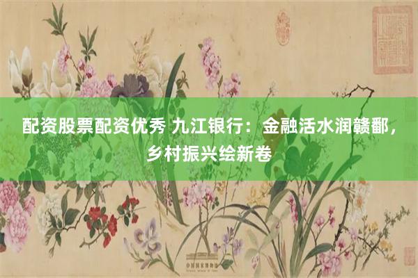 配资股票配资优秀 九江银行：金融活水润赣鄱，乡村振兴绘新卷