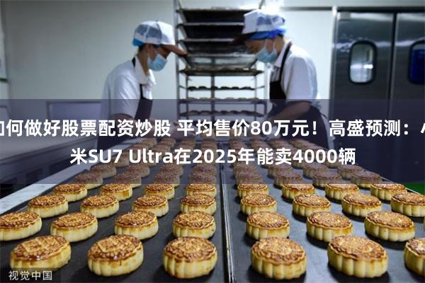 如何做好股票配资炒股 平均售价80万元！高盛预测：小米SU7 Ultra在2025年能卖4000辆