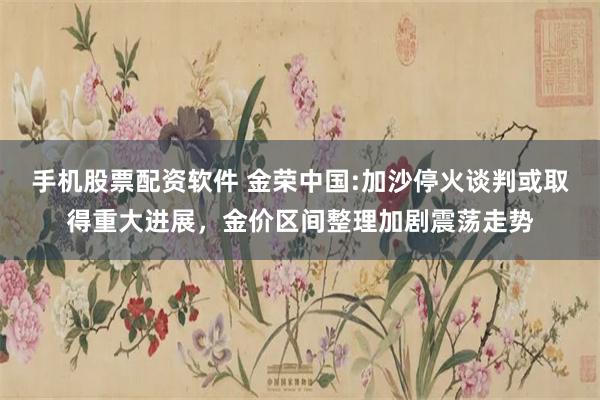 手机股票配资软件 金荣中国:加沙停火谈判或取得重大进展，金价区间整理加剧震荡走势