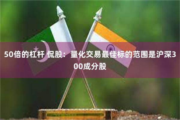 50倍的杠杆 侃股：量化交易最佳标的范围是沪深300成分股