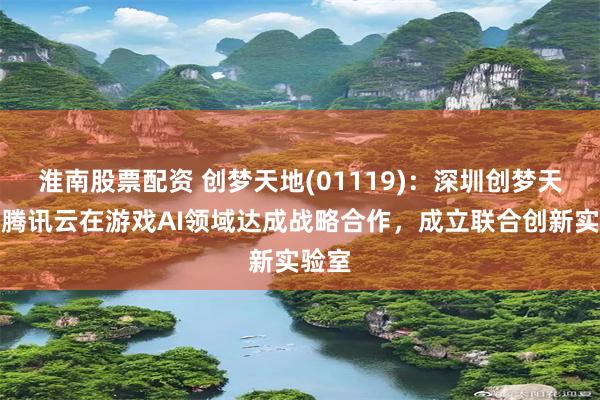 淮南股票配资 创梦天地(01119)：深圳创梦天地与腾讯云在游戏AI领域达成战略合作，成立联合创新实验室