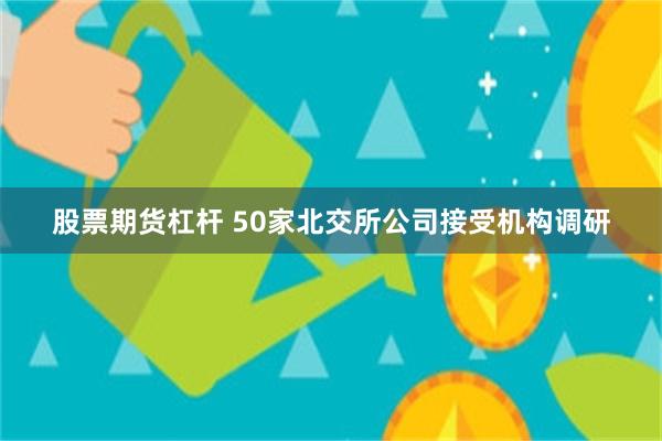 股票期货杠杆 50家北交所公司接受机构调研