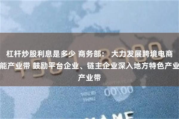 杠杆炒股利息是多少 商务部： 大力发展跨境电商赋能产业带 鼓励平台企业、链主企业深入地方特色产业带