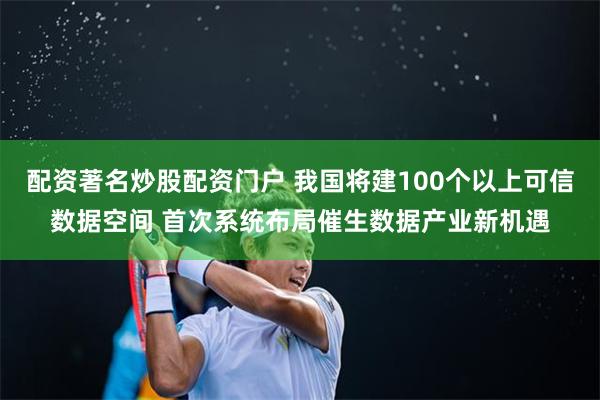 配资著名炒股配资门户 我国将建100个以上可信数据空间 首次系统布局催生数据产业新机遇