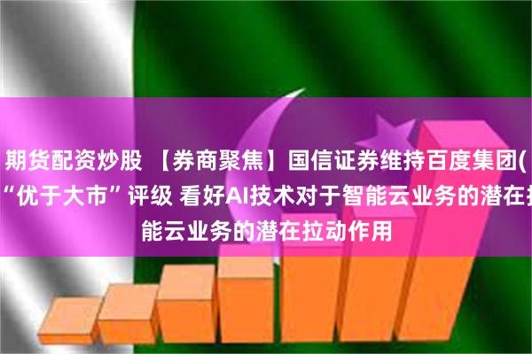 期货配资炒股 【券商聚焦】国信证券维持百度集团(09888)“优于大市”评级 看好AI技术对于智能云业务的潜在拉动作用