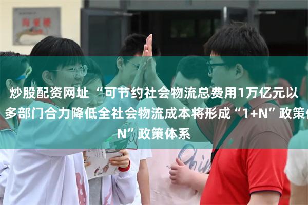 炒股配资网址 “可节约社会物流总费用1万亿元以上” 多部门合力降低全社会物流成本将形成“1+N”政策体系