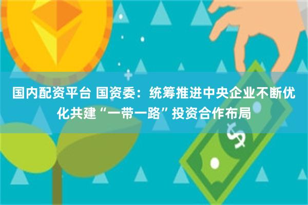 国内配资平台 国资委：统筹推进中央企业不断优化共建“一带一路”投资合作布局