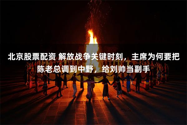 北京股票配资 解放战争关键时刻，主席为何要把陈老总调到中野，给刘帅当副手