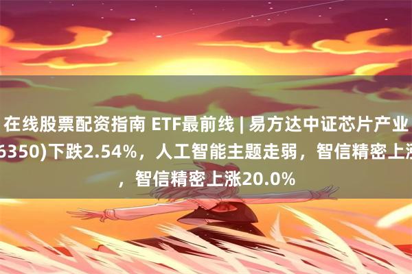 在线股票配资指南 ETF最前线 | 易方达中证芯片产业ETF(516350)下跌2.54%，人工智能主题走弱，智信精密上涨20.0%