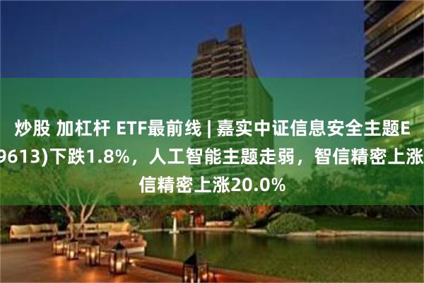 炒股 加杠杆 ETF最前线 | 嘉实中证信息安全主题ETF(159613)下跌1.8%，人工智能主题走弱，智信精密上涨20.0%