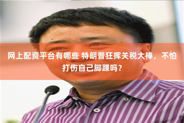 网上配资平台有哪些 特朗普狂挥关税大棒，不怕打伤自己脚踝吗？