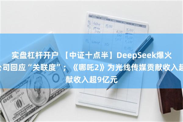 实盘杠杆开户 【中证十点半】DeepSeek爆火 多家公司回应“关联度”；《哪吒2》为光线传媒贡献收入超9亿元