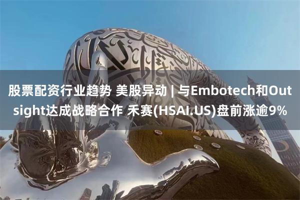 股票配资行业趋势 美股异动 | 与Embotech和Outsight达成战略合作 禾赛(HSAI.US)盘前涨逾9%