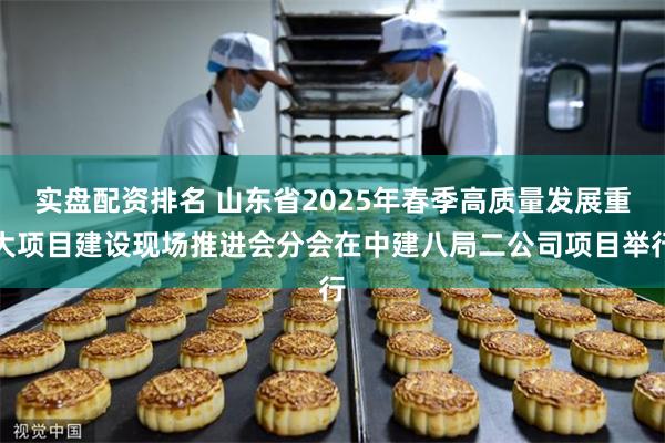 实盘配资排名 山东省2025年春季高质量发展重大项目建设现场推进会分会在中建八局二公司项目举行