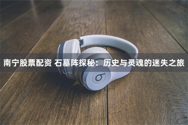 南宁股票配资 石墓阵探秘：历史与灵魂的迷失之旅