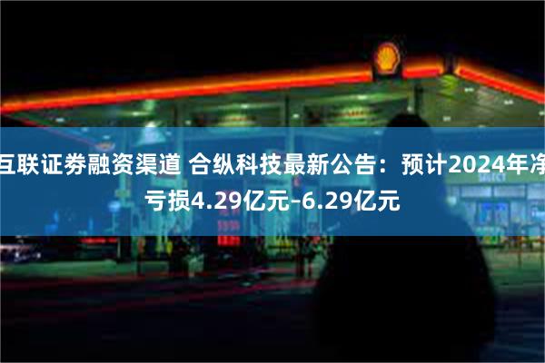 互联证劵融资渠道 合纵科技最新公告：预计2024年净亏损4.29亿元–6.29亿元